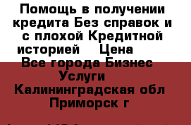 Помощь в получении кредита Без справок и с плохой Кредитной историей  › Цена ­ 11 - Все города Бизнес » Услуги   . Калининградская обл.,Приморск г.